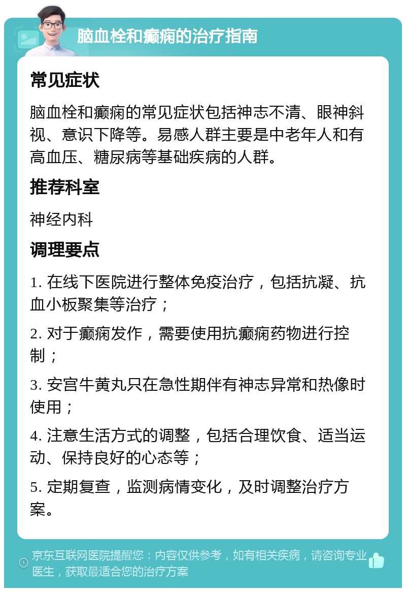 脑血栓和癫痫的治疗指南 常见症状 脑血栓和癫痫的常见症状包括神志不清、眼神斜视、意识下降等。易感人群主要是中老年人和有高血压、糖尿病等基础疾病的人群。 推荐科室 神经内科 调理要点 1. 在线下医院进行整体免疫治疗，包括抗凝、抗血小板聚集等治疗； 2. 对于癫痫发作，需要使用抗癫痫药物进行控制； 3. 安宫牛黄丸只在急性期伴有神志异常和热像时使用； 4. 注意生活方式的调整，包括合理饮食、适当运动、保持良好的心态等； 5. 定期复查，监测病情变化，及时调整治疗方案。