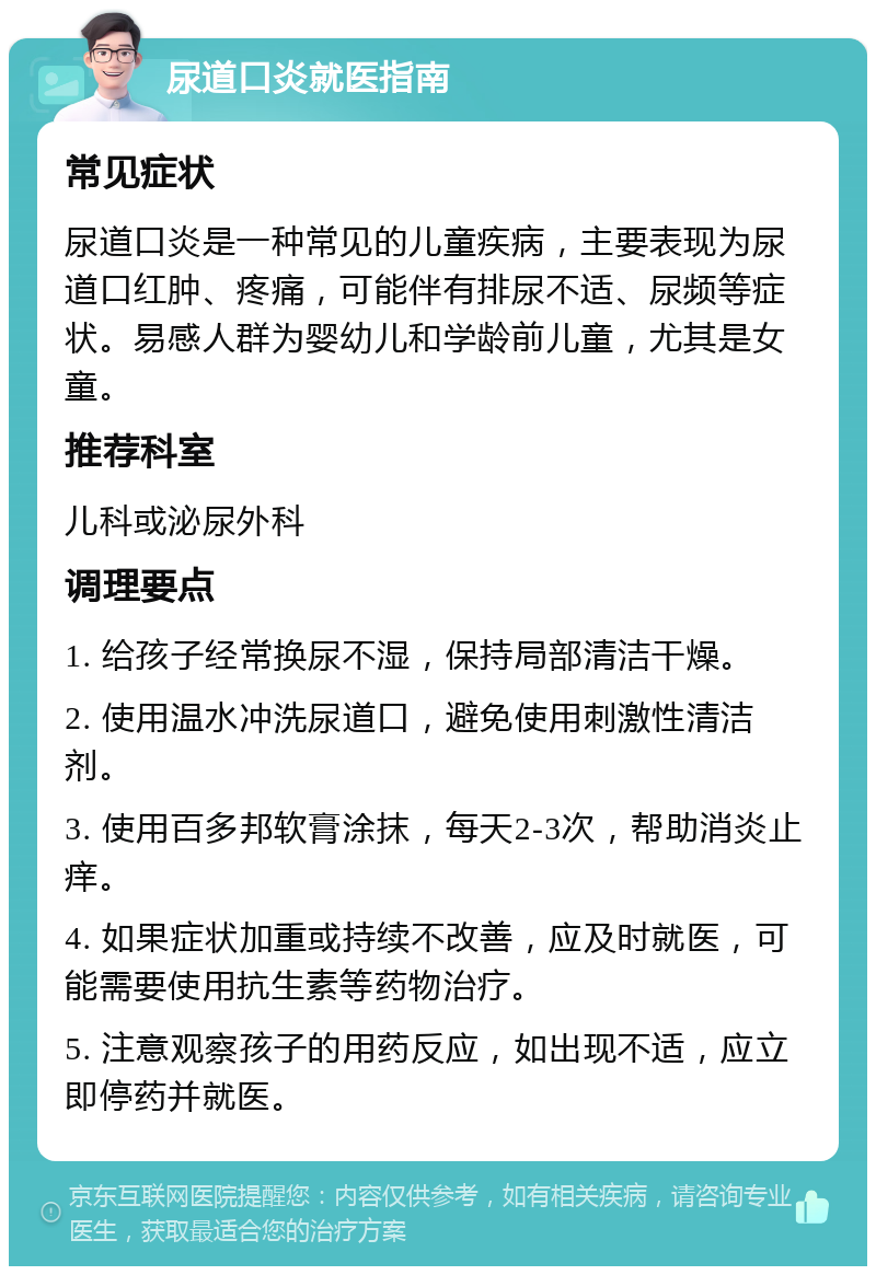 尿道口炎就医指南 常见症状 尿道口炎是一种常见的儿童疾病，主要表现为尿道口红肿、疼痛，可能伴有排尿不适、尿频等症状。易感人群为婴幼儿和学龄前儿童，尤其是女童。 推荐科室 儿科或泌尿外科 调理要点 1. 给孩子经常换尿不湿，保持局部清洁干燥。 2. 使用温水冲洗尿道口，避免使用刺激性清洁剂。 3. 使用百多邦软膏涂抹，每天2-3次，帮助消炎止痒。 4. 如果症状加重或持续不改善，应及时就医，可能需要使用抗生素等药物治疗。 5. 注意观察孩子的用药反应，如出现不适，应立即停药并就医。