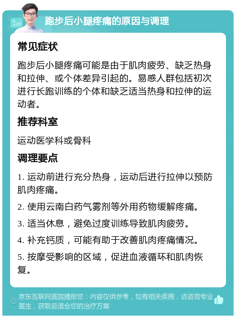 跑步后小腿疼痛的原因与调理 常见症状 跑步后小腿疼痛可能是由于肌肉疲劳、缺乏热身和拉伸、或个体差异引起的。易感人群包括初次进行长跑训练的个体和缺乏适当热身和拉伸的运动者。 推荐科室 运动医学科或骨科 调理要点 1. 运动前进行充分热身，运动后进行拉伸以预防肌肉疼痛。 2. 使用云南白药气雾剂等外用药物缓解疼痛。 3. 适当休息，避免过度训练导致肌肉疲劳。 4. 补充钙质，可能有助于改善肌肉疼痛情况。 5. 按摩受影响的区域，促进血液循环和肌肉恢复。