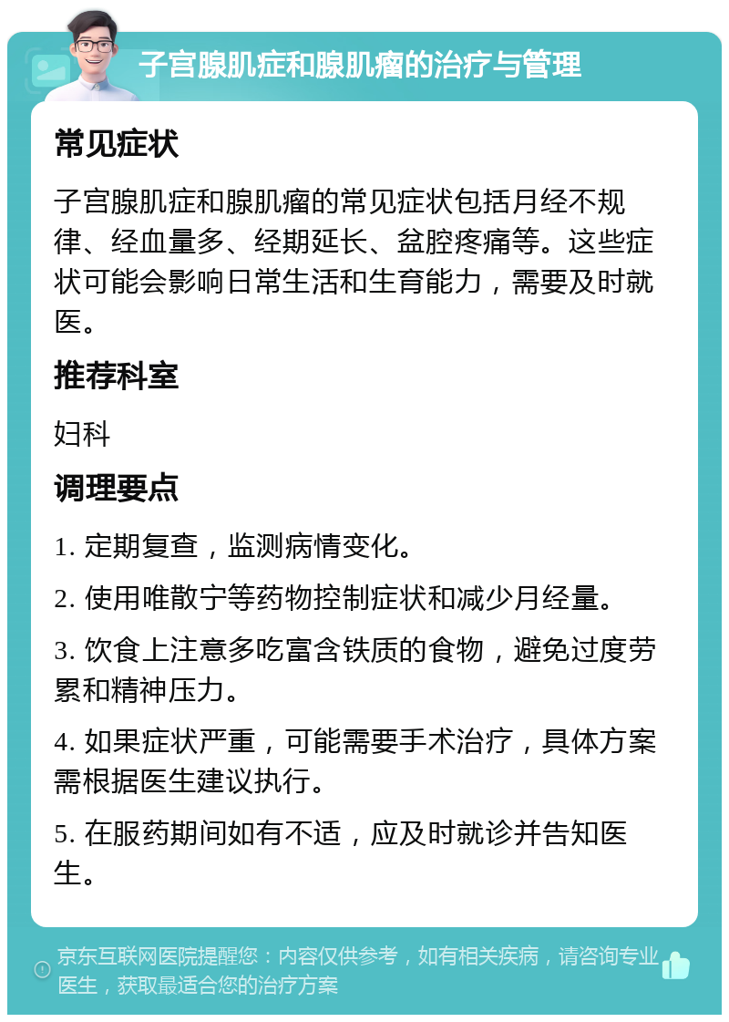 子宫腺肌症和腺肌瘤的治疗与管理 常见症状 子宫腺肌症和腺肌瘤的常见症状包括月经不规律、经血量多、经期延长、盆腔疼痛等。这些症状可能会影响日常生活和生育能力，需要及时就医。 推荐科室 妇科 调理要点 1. 定期复查，监测病情变化。 2. 使用唯散宁等药物控制症状和减少月经量。 3. 饮食上注意多吃富含铁质的食物，避免过度劳累和精神压力。 4. 如果症状严重，可能需要手术治疗，具体方案需根据医生建议执行。 5. 在服药期间如有不适，应及时就诊并告知医生。