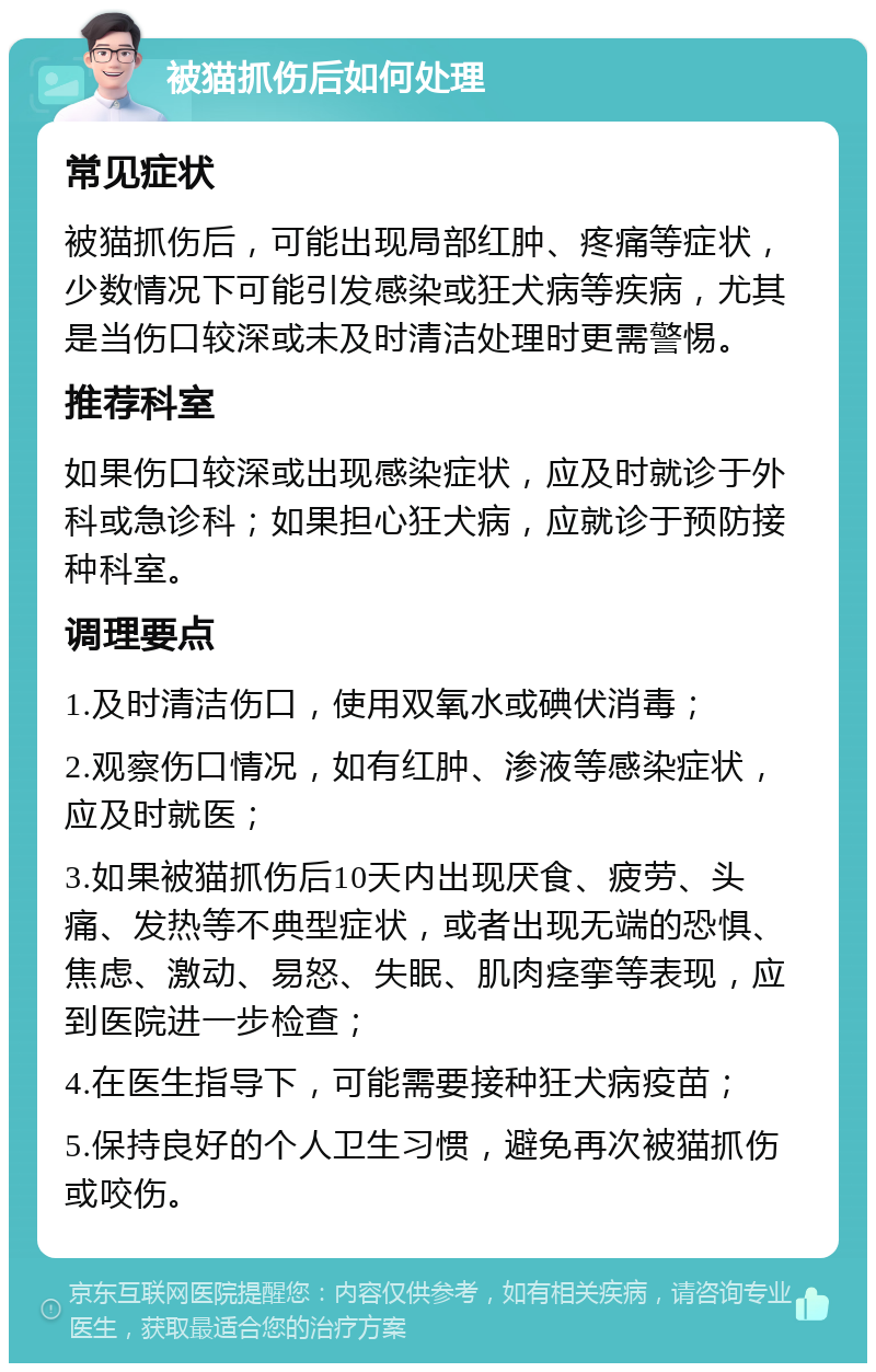 被猫抓伤后如何处理 常见症状 被猫抓伤后，可能出现局部红肿、疼痛等症状，少数情况下可能引发感染或狂犬病等疾病，尤其是当伤口较深或未及时清洁处理时更需警惕。 推荐科室 如果伤口较深或出现感染症状，应及时就诊于外科或急诊科；如果担心狂犬病，应就诊于预防接种科室。 调理要点 1.及时清洁伤口，使用双氧水或碘伏消毒； 2.观察伤口情况，如有红肿、渗液等感染症状，应及时就医； 3.如果被猫抓伤后10天内出现厌食、疲劳、头痛、发热等不典型症状，或者出现无端的恐惧、焦虑、激动、易怒、失眠、肌肉痉挛等表现，应到医院进一步检查； 4.在医生指导下，可能需要接种狂犬病疫苗； 5.保持良好的个人卫生习惯，避免再次被猫抓伤或咬伤。