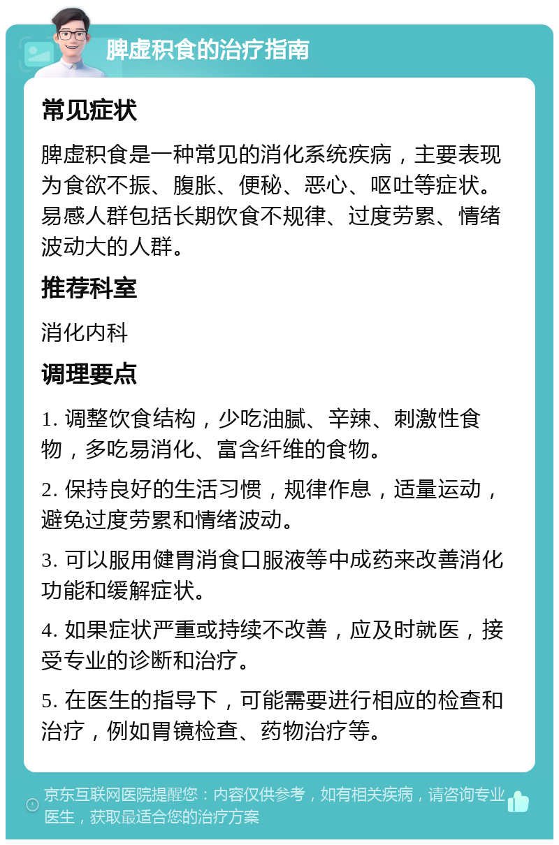 脾虚积食的治疗指南 常见症状 脾虚积食是一种常见的消化系统疾病，主要表现为食欲不振、腹胀、便秘、恶心、呕吐等症状。易感人群包括长期饮食不规律、过度劳累、情绪波动大的人群。 推荐科室 消化内科 调理要点 1. 调整饮食结构，少吃油腻、辛辣、刺激性食物，多吃易消化、富含纤维的食物。 2. 保持良好的生活习惯，规律作息，适量运动，避免过度劳累和情绪波动。 3. 可以服用健胃消食口服液等中成药来改善消化功能和缓解症状。 4. 如果症状严重或持续不改善，应及时就医，接受专业的诊断和治疗。 5. 在医生的指导下，可能需要进行相应的检查和治疗，例如胃镜检查、药物治疗等。