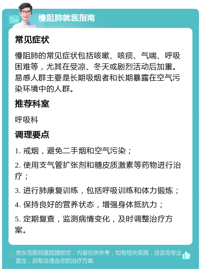 慢阻肺就医指南 常见症状 慢阻肺的常见症状包括咳嗽、咳痰、气喘、呼吸困难等，尤其在受凉、冬天或剧烈活动后加重。易感人群主要是长期吸烟者和长期暴露在空气污染环境中的人群。 推荐科室 呼吸科 调理要点 1. 戒烟，避免二手烟和空气污染； 2. 使用支气管扩张剂和糖皮质激素等药物进行治疗； 3. 进行肺康复训练，包括呼吸训练和体力锻炼； 4. 保持良好的营养状态，增强身体抵抗力； 5. 定期复查，监测病情变化，及时调整治疗方案。