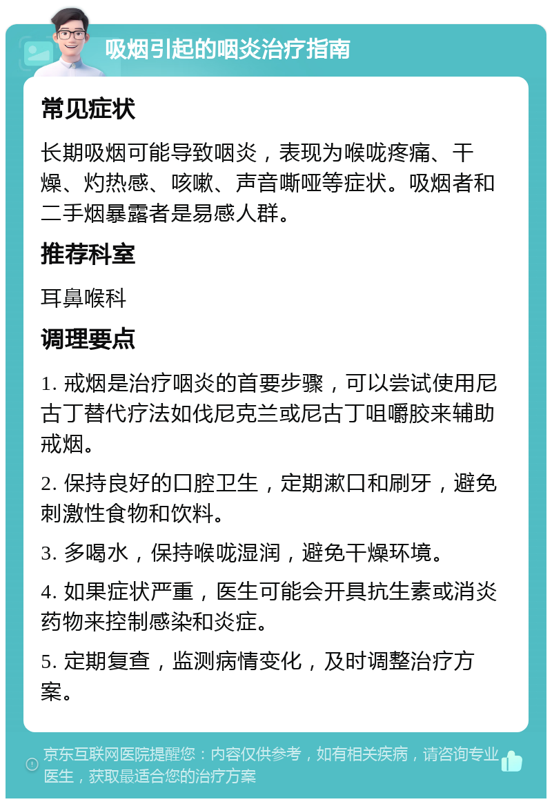 吸烟引起的咽炎治疗指南 常见症状 长期吸烟可能导致咽炎，表现为喉咙疼痛、干燥、灼热感、咳嗽、声音嘶哑等症状。吸烟者和二手烟暴露者是易感人群。 推荐科室 耳鼻喉科 调理要点 1. 戒烟是治疗咽炎的首要步骤，可以尝试使用尼古丁替代疗法如伐尼克兰或尼古丁咀嚼胶来辅助戒烟。 2. 保持良好的口腔卫生，定期漱口和刷牙，避免刺激性食物和饮料。 3. 多喝水，保持喉咙湿润，避免干燥环境。 4. 如果症状严重，医生可能会开具抗生素或消炎药物来控制感染和炎症。 5. 定期复查，监测病情变化，及时调整治疗方案。