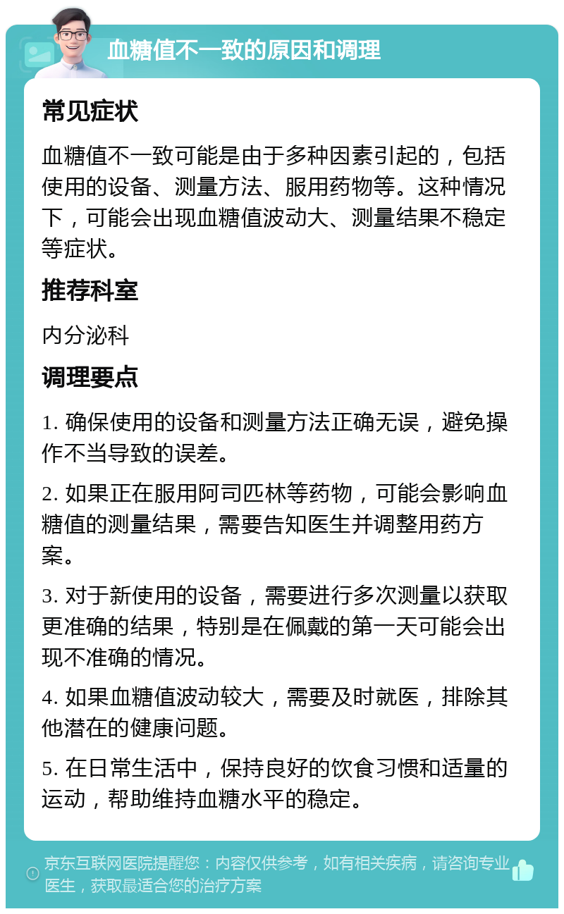 血糖值不一致的原因和调理 常见症状 血糖值不一致可能是由于多种因素引起的，包括使用的设备、测量方法、服用药物等。这种情况下，可能会出现血糖值波动大、测量结果不稳定等症状。 推荐科室 内分泌科 调理要点 1. 确保使用的设备和测量方法正确无误，避免操作不当导致的误差。 2. 如果正在服用阿司匹林等药物，可能会影响血糖值的测量结果，需要告知医生并调整用药方案。 3. 对于新使用的设备，需要进行多次测量以获取更准确的结果，特别是在佩戴的第一天可能会出现不准确的情况。 4. 如果血糖值波动较大，需要及时就医，排除其他潜在的健康问题。 5. 在日常生活中，保持良好的饮食习惯和适量的运动，帮助维持血糖水平的稳定。