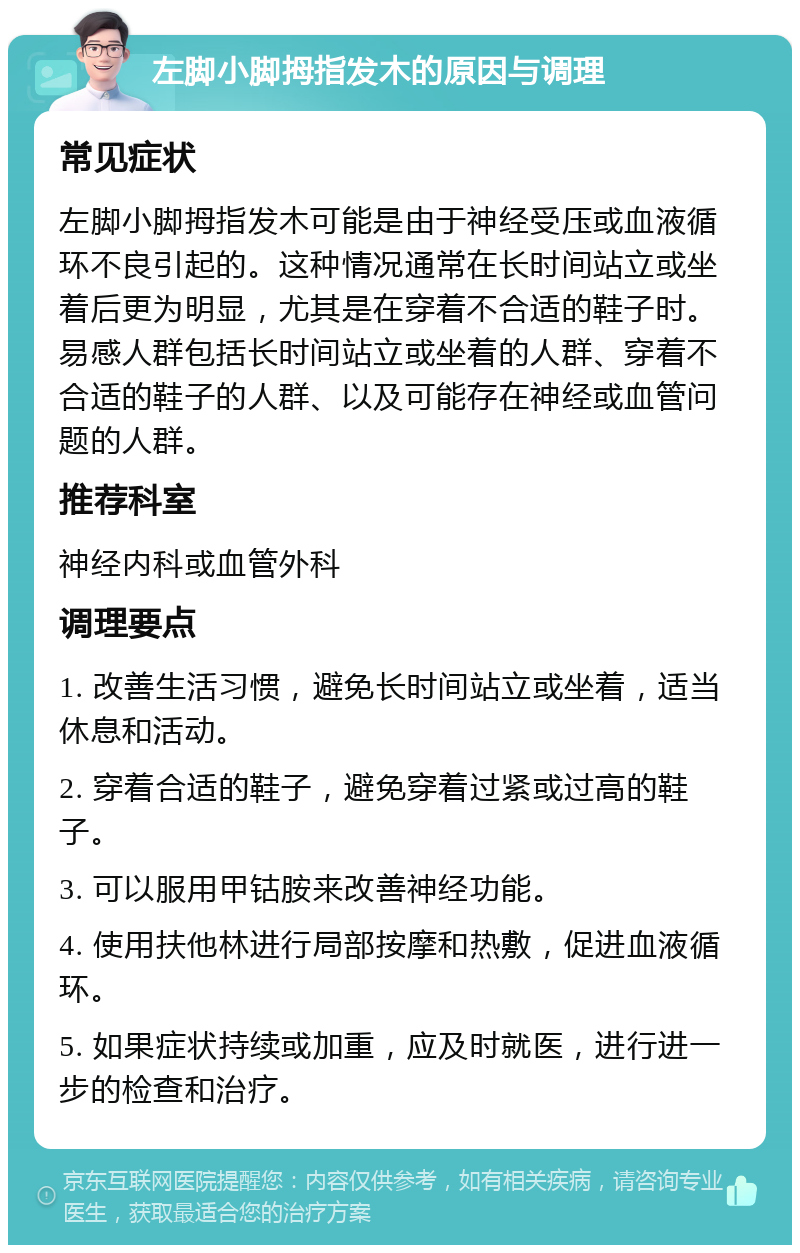 左脚小脚拇指发木的原因与调理 常见症状 左脚小脚拇指发木可能是由于神经受压或血液循环不良引起的。这种情况通常在长时间站立或坐着后更为明显，尤其是在穿着不合适的鞋子时。易感人群包括长时间站立或坐着的人群、穿着不合适的鞋子的人群、以及可能存在神经或血管问题的人群。 推荐科室 神经内科或血管外科 调理要点 1. 改善生活习惯，避免长时间站立或坐着，适当休息和活动。 2. 穿着合适的鞋子，避免穿着过紧或过高的鞋子。 3. 可以服用甲钴胺来改善神经功能。 4. 使用扶他林进行局部按摩和热敷，促进血液循环。 5. 如果症状持续或加重，应及时就医，进行进一步的检查和治疗。