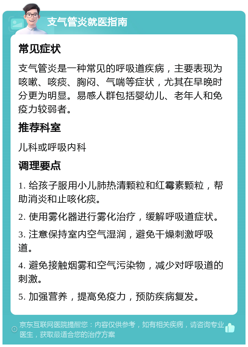 支气管炎就医指南 常见症状 支气管炎是一种常见的呼吸道疾病，主要表现为咳嗽、咳痰、胸闷、气喘等症状，尤其在早晚时分更为明显。易感人群包括婴幼儿、老年人和免疫力较弱者。 推荐科室 儿科或呼吸内科 调理要点 1. 给孩子服用小儿肺热清颗粒和红霉素颗粒，帮助消炎和止咳化痰。 2. 使用雾化器进行雾化治疗，缓解呼吸道症状。 3. 注意保持室内空气湿润，避免干燥刺激呼吸道。 4. 避免接触烟雾和空气污染物，减少对呼吸道的刺激。 5. 加强营养，提高免疫力，预防疾病复发。