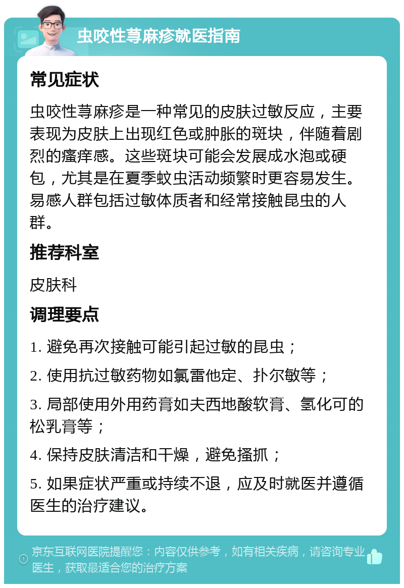 虫咬性荨麻疹就医指南 常见症状 虫咬性荨麻疹是一种常见的皮肤过敏反应，主要表现为皮肤上出现红色或肿胀的斑块，伴随着剧烈的瘙痒感。这些斑块可能会发展成水泡或硬包，尤其是在夏季蚊虫活动频繁时更容易发生。易感人群包括过敏体质者和经常接触昆虫的人群。 推荐科室 皮肤科 调理要点 1. 避免再次接触可能引起过敏的昆虫； 2. 使用抗过敏药物如氯雷他定、扑尔敏等； 3. 局部使用外用药膏如夫西地酸软膏、氢化可的松乳膏等； 4. 保持皮肤清洁和干燥，避免搔抓； 5. 如果症状严重或持续不退，应及时就医并遵循医生的治疗建议。