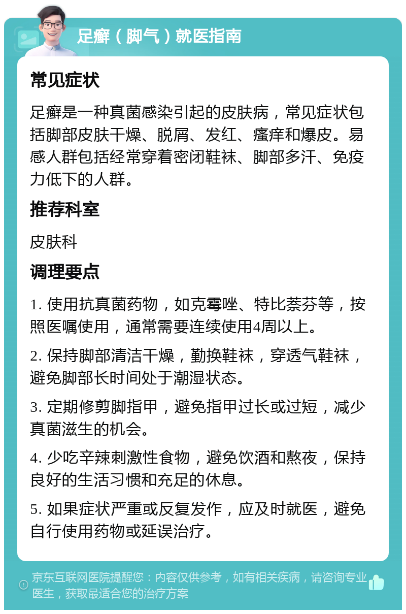 足癣（脚气）就医指南 常见症状 足癣是一种真菌感染引起的皮肤病，常见症状包括脚部皮肤干燥、脱屑、发红、瘙痒和爆皮。易感人群包括经常穿着密闭鞋袜、脚部多汗、免疫力低下的人群。 推荐科室 皮肤科 调理要点 1. 使用抗真菌药物，如克霉唑、特比萘芬等，按照医嘱使用，通常需要连续使用4周以上。 2. 保持脚部清洁干燥，勤换鞋袜，穿透气鞋袜，避免脚部长时间处于潮湿状态。 3. 定期修剪脚指甲，避免指甲过长或过短，减少真菌滋生的机会。 4. 少吃辛辣刺激性食物，避免饮酒和熬夜，保持良好的生活习惯和充足的休息。 5. 如果症状严重或反复发作，应及时就医，避免自行使用药物或延误治疗。