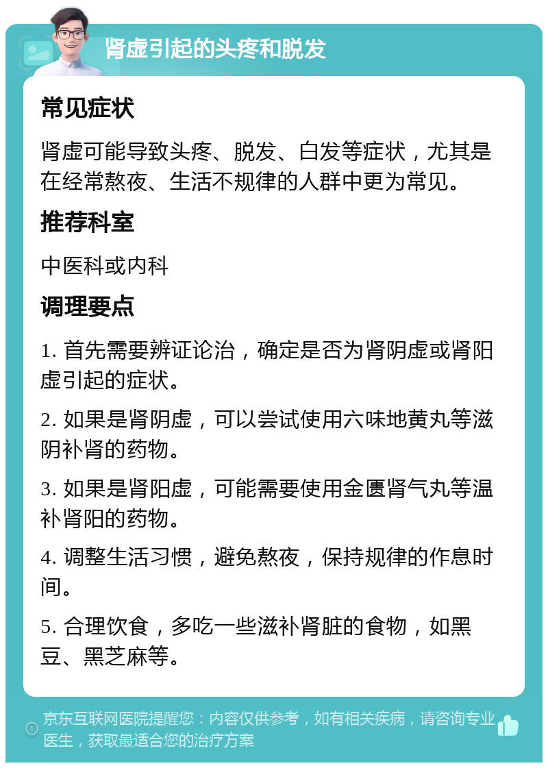 肾虚引起的头疼和脱发 常见症状 肾虚可能导致头疼、脱发、白发等症状，尤其是在经常熬夜、生活不规律的人群中更为常见。 推荐科室 中医科或内科 调理要点 1. 首先需要辨证论治，确定是否为肾阴虚或肾阳虚引起的症状。 2. 如果是肾阴虚，可以尝试使用六味地黄丸等滋阴补肾的药物。 3. 如果是肾阳虚，可能需要使用金匮肾气丸等温补肾阳的药物。 4. 调整生活习惯，避免熬夜，保持规律的作息时间。 5. 合理饮食，多吃一些滋补肾脏的食物，如黑豆、黑芝麻等。