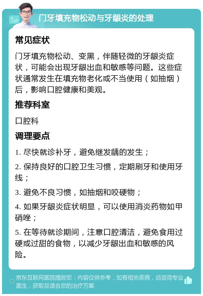 门牙填充物松动与牙龈炎的处理 常见症状 门牙填充物松动、变黑，伴随轻微的牙龈炎症状，可能会出现牙龈出血和敏感等问题。这些症状通常发生在填充物老化或不当使用（如抽烟）后，影响口腔健康和美观。 推荐科室 口腔科 调理要点 1. 尽快就诊补牙，避免继发龋的发生； 2. 保持良好的口腔卫生习惯，定期刷牙和使用牙线； 3. 避免不良习惯，如抽烟和咬硬物； 4. 如果牙龈炎症状明显，可以使用消炎药物如甲硝唑； 5. 在等待就诊期间，注意口腔清洁，避免食用过硬或过甜的食物，以减少牙龈出血和敏感的风险。