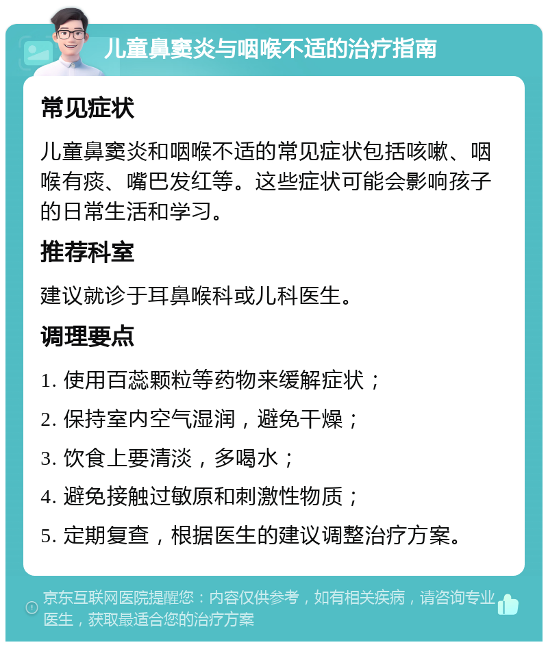 儿童鼻窦炎与咽喉不适的治疗指南 常见症状 儿童鼻窦炎和咽喉不适的常见症状包括咳嗽、咽喉有痰、嘴巴发红等。这些症状可能会影响孩子的日常生活和学习。 推荐科室 建议就诊于耳鼻喉科或儿科医生。 调理要点 1. 使用百蕊颗粒等药物来缓解症状； 2. 保持室内空气湿润，避免干燥； 3. 饮食上要清淡，多喝水； 4. 避免接触过敏原和刺激性物质； 5. 定期复查，根据医生的建议调整治疗方案。