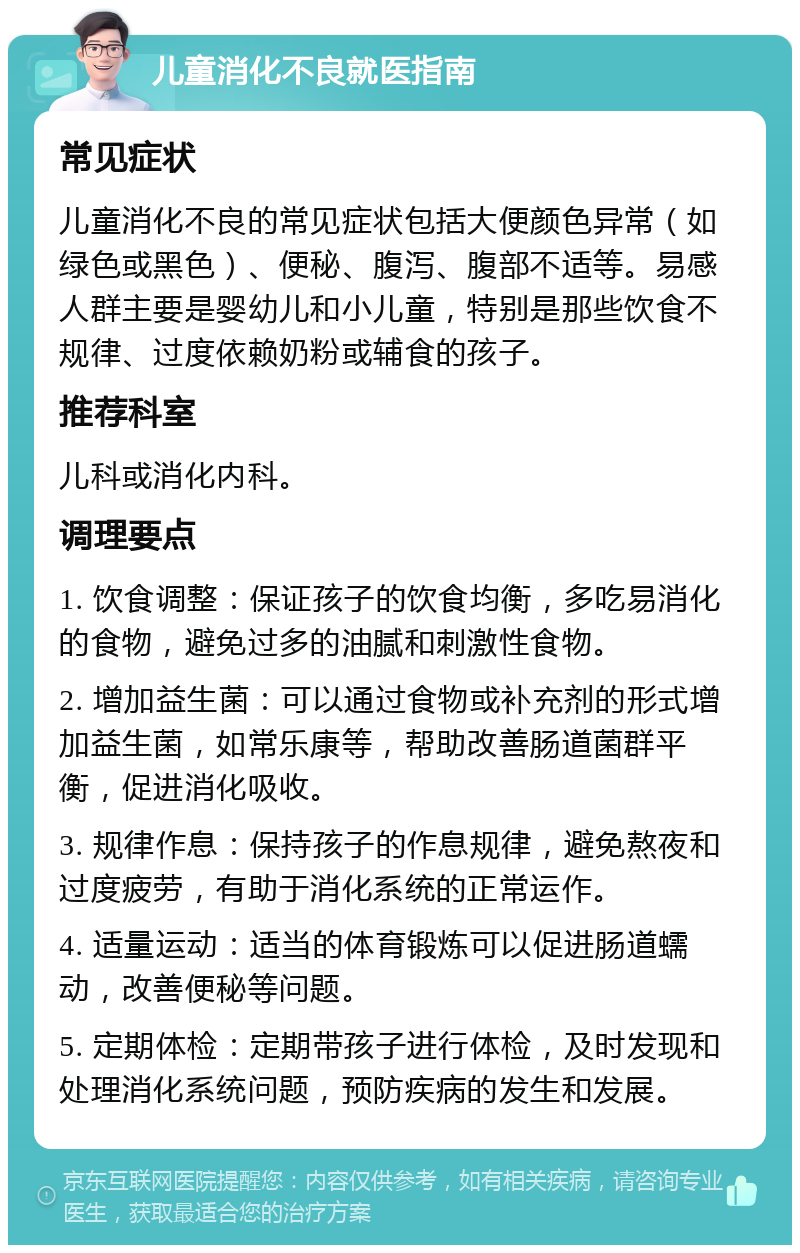 儿童消化不良就医指南 常见症状 儿童消化不良的常见症状包括大便颜色异常（如绿色或黑色）、便秘、腹泻、腹部不适等。易感人群主要是婴幼儿和小儿童，特别是那些饮食不规律、过度依赖奶粉或辅食的孩子。 推荐科室 儿科或消化内科。 调理要点 1. 饮食调整：保证孩子的饮食均衡，多吃易消化的食物，避免过多的油腻和刺激性食物。 2. 增加益生菌：可以通过食物或补充剂的形式增加益生菌，如常乐康等，帮助改善肠道菌群平衡，促进消化吸收。 3. 规律作息：保持孩子的作息规律，避免熬夜和过度疲劳，有助于消化系统的正常运作。 4. 适量运动：适当的体育锻炼可以促进肠道蠕动，改善便秘等问题。 5. 定期体检：定期带孩子进行体检，及时发现和处理消化系统问题，预防疾病的发生和发展。