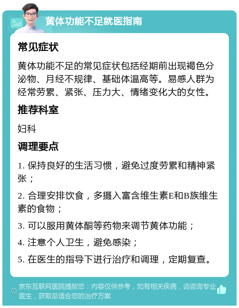 黄体功能不足就医指南 常见症状 黄体功能不足的常见症状包括经期前出现褐色分泌物、月经不规律、基础体温高等。易感人群为经常劳累、紧张、压力大、情绪变化大的女性。 推荐科室 妇科 调理要点 1. 保持良好的生活习惯，避免过度劳累和精神紧张； 2. 合理安排饮食，多摄入富含维生素E和B族维生素的食物； 3. 可以服用黄体酮等药物来调节黄体功能； 4. 注意个人卫生，避免感染； 5. 在医生的指导下进行治疗和调理，定期复查。