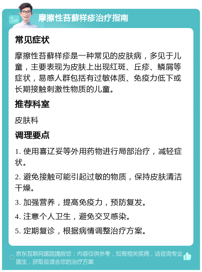 摩擦性苔藓样疹治疗指南 常见症状 摩擦性苔藓样疹是一种常见的皮肤病，多见于儿童，主要表现为皮肤上出现红斑、丘疹、鳞屑等症状，易感人群包括有过敏体质、免疫力低下或长期接触刺激性物质的儿童。 推荐科室 皮肤科 调理要点 1. 使用喜辽妥等外用药物进行局部治疗，减轻症状。 2. 避免接触可能引起过敏的物质，保持皮肤清洁干燥。 3. 加强营养，提高免疫力，预防复发。 4. 注意个人卫生，避免交叉感染。 5. 定期复诊，根据病情调整治疗方案。