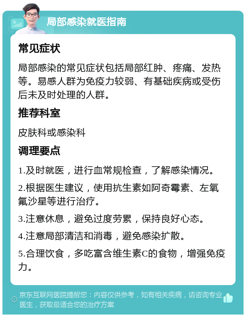 局部感染就医指南 常见症状 局部感染的常见症状包括局部红肿、疼痛、发热等。易感人群为免疫力较弱、有基础疾病或受伤后未及时处理的人群。 推荐科室 皮肤科或感染科 调理要点 1.及时就医，进行血常规检查，了解感染情况。 2.根据医生建议，使用抗生素如阿奇霉素、左氧氟沙星等进行治疗。 3.注意休息，避免过度劳累，保持良好心态。 4.注意局部清洁和消毒，避免感染扩散。 5.合理饮食，多吃富含维生素C的食物，增强免疫力。