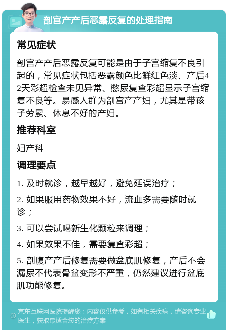 剖宫产产后恶露反复的处理指南 常见症状 剖宫产产后恶露反复可能是由于子宫缩复不良引起的，常见症状包括恶露颜色比鲜红色淡、产后42天彩超检查未见异常、憋尿复查彩超显示子宫缩复不良等。易感人群为剖宫产产妇，尤其是带孩子劳累、休息不好的产妇。 推荐科室 妇产科 调理要点 1. 及时就诊，越早越好，避免延误治疗； 2. 如果服用药物效果不好，流血多需要随时就诊； 3. 可以尝试喝新生化颗粒来调理； 4. 如果效果不佳，需要复查彩超； 5. 剖腹产产后修复需要做盆底肌修复，产后不会漏尿不代表骨盆变形不严重，仍然建议进行盆底肌功能修复。