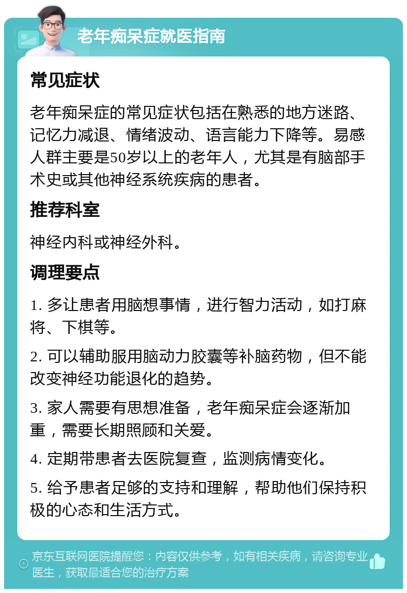 老年痴呆症就医指南 常见症状 老年痴呆症的常见症状包括在熟悉的地方迷路、记忆力减退、情绪波动、语言能力下降等。易感人群主要是50岁以上的老年人，尤其是有脑部手术史或其他神经系统疾病的患者。 推荐科室 神经内科或神经外科。 调理要点 1. 多让患者用脑想事情，进行智力活动，如打麻将、下棋等。 2. 可以辅助服用脑动力胶囊等补脑药物，但不能改变神经功能退化的趋势。 3. 家人需要有思想准备，老年痴呆症会逐渐加重，需要长期照顾和关爱。 4. 定期带患者去医院复查，监测病情变化。 5. 给予患者足够的支持和理解，帮助他们保持积极的心态和生活方式。