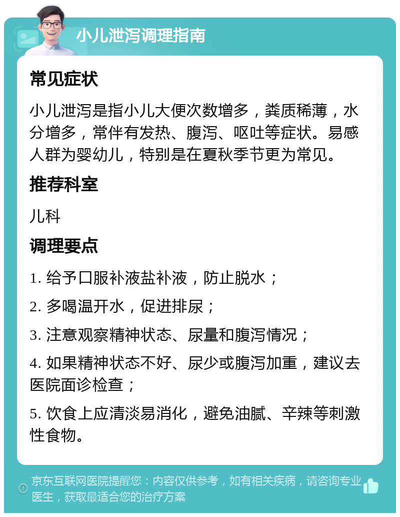 小儿泄泻调理指南 常见症状 小儿泄泻是指小儿大便次数增多，粪质稀薄，水分增多，常伴有发热、腹泻、呕吐等症状。易感人群为婴幼儿，特别是在夏秋季节更为常见。 推荐科室 儿科 调理要点 1. 给予口服补液盐补液，防止脱水； 2. 多喝温开水，促进排尿； 3. 注意观察精神状态、尿量和腹泻情况； 4. 如果精神状态不好、尿少或腹泻加重，建议去医院面诊检查； 5. 饮食上应清淡易消化，避免油腻、辛辣等刺激性食物。