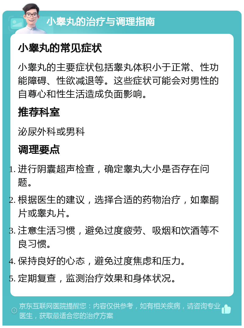 小睾丸的治疗与调理指南 小睾丸的常见症状 小睾丸的主要症状包括睾丸体积小于正常、性功能障碍、性欲减退等。这些症状可能会对男性的自尊心和性生活造成负面影响。 推荐科室 泌尿外科或男科 调理要点 进行阴囊超声检查，确定睾丸大小是否存在问题。 根据医生的建议，选择合适的药物治疗，如睾酮片或睾丸片。 注意生活习惯，避免过度疲劳、吸烟和饮酒等不良习惯。 保持良好的心态，避免过度焦虑和压力。 定期复查，监测治疗效果和身体状况。