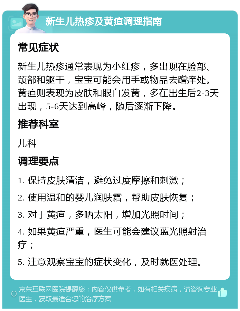 新生儿热疹及黄疸调理指南 常见症状 新生儿热疹通常表现为小红疹，多出现在脸部、颈部和躯干，宝宝可能会用手或物品去蹭痒处。黄疸则表现为皮肤和眼白发黄，多在出生后2-3天出现，5-6天达到高峰，随后逐渐下降。 推荐科室 儿科 调理要点 1. 保持皮肤清洁，避免过度摩擦和刺激； 2. 使用温和的婴儿润肤霜，帮助皮肤恢复； 3. 对于黄疸，多晒太阳，增加光照时间； 4. 如果黄疸严重，医生可能会建议蓝光照射治疗； 5. 注意观察宝宝的症状变化，及时就医处理。