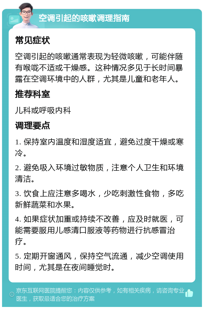 空调引起的咳嗽调理指南 常见症状 空调引起的咳嗽通常表现为轻微咳嗽，可能伴随有喉咙不适或干燥感。这种情况多见于长时间暴露在空调环境中的人群，尤其是儿童和老年人。 推荐科室 儿科或呼吸内科 调理要点 1. 保持室内温度和湿度适宜，避免过度干燥或寒冷。 2. 避免吸入环境过敏物质，注意个人卫生和环境清洁。 3. 饮食上应注意多喝水，少吃刺激性食物，多吃新鲜蔬菜和水果。 4. 如果症状加重或持续不改善，应及时就医，可能需要服用儿感清口服液等药物进行抗感冒治疗。 5. 定期开窗通风，保持空气流通，减少空调使用时间，尤其是在夜间睡觉时。