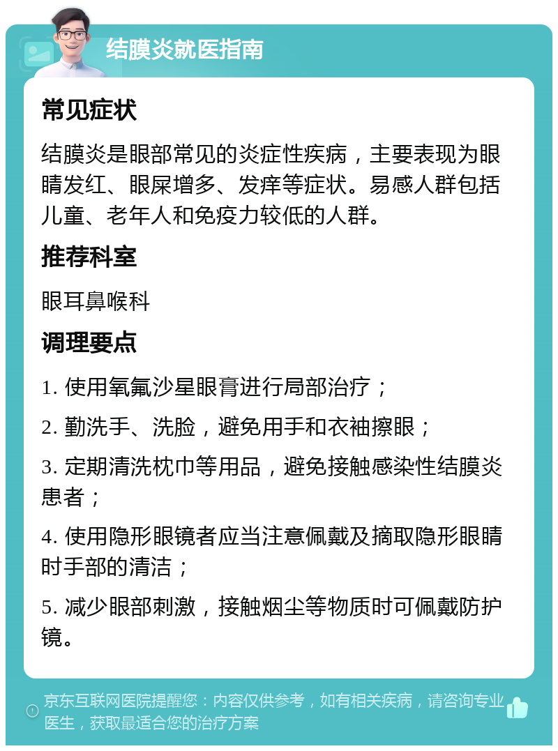 结膜炎就医指南 常见症状 结膜炎是眼部常见的炎症性疾病，主要表现为眼睛发红、眼屎增多、发痒等症状。易感人群包括儿童、老年人和免疫力较低的人群。 推荐科室 眼耳鼻喉科 调理要点 1. 使用氧氟沙星眼膏进行局部治疗； 2. 勤洗手、洗脸，避免用手和衣袖擦眼； 3. 定期清洗枕巾等用品，避免接触感染性结膜炎患者； 4. 使用隐形眼镜者应当注意佩戴及摘取隐形眼睛时手部的清洁； 5. 减少眼部刺激，接触烟尘等物质时可佩戴防护镜。