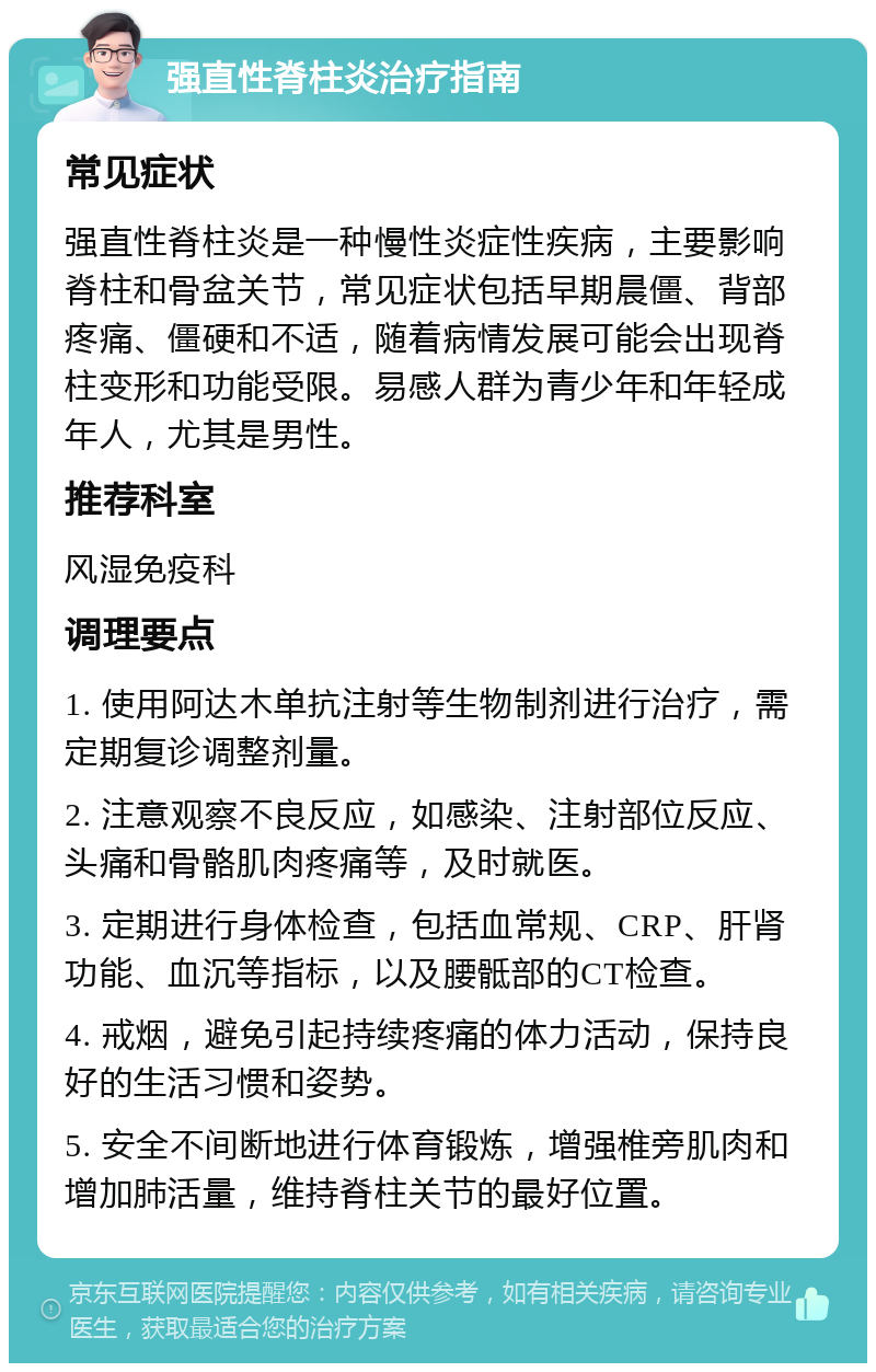 强直性脊柱炎治疗指南 常见症状 强直性脊柱炎是一种慢性炎症性疾病，主要影响脊柱和骨盆关节，常见症状包括早期晨僵、背部疼痛、僵硬和不适，随着病情发展可能会出现脊柱变形和功能受限。易感人群为青少年和年轻成年人，尤其是男性。 推荐科室 风湿免疫科 调理要点 1. 使用阿达木单抗注射等生物制剂进行治疗，需定期复诊调整剂量。 2. 注意观察不良反应，如感染、注射部位反应、头痛和骨骼肌肉疼痛等，及时就医。 3. 定期进行身体检查，包括血常规、CRP、肝肾功能、血沉等指标，以及腰骶部的CT检查。 4. 戒烟，避免引起持续疼痛的体力活动，保持良好的生活习惯和姿势。 5. 安全不间断地进行体育锻炼，增强椎旁肌肉和增加肺活量，维持脊柱关节的最好位置。