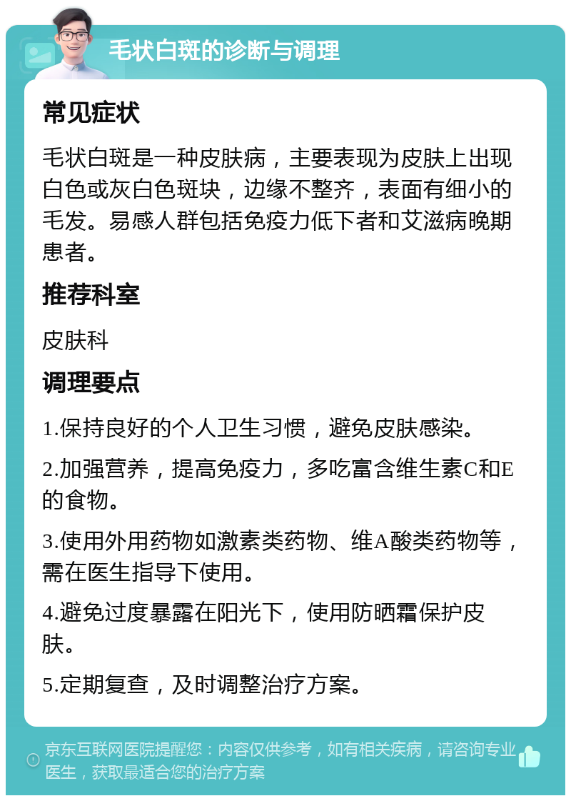 毛状白斑的诊断与调理 常见症状 毛状白斑是一种皮肤病，主要表现为皮肤上出现白色或灰白色斑块，边缘不整齐，表面有细小的毛发。易感人群包括免疫力低下者和艾滋病晚期患者。 推荐科室 皮肤科 调理要点 1.保持良好的个人卫生习惯，避免皮肤感染。 2.加强营养，提高免疫力，多吃富含维生素C和E的食物。 3.使用外用药物如激素类药物、维A酸类药物等，需在医生指导下使用。 4.避免过度暴露在阳光下，使用防晒霜保护皮肤。 5.定期复查，及时调整治疗方案。