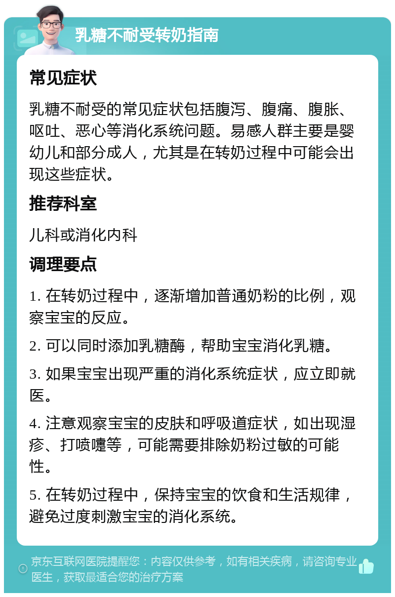 乳糖不耐受转奶指南 常见症状 乳糖不耐受的常见症状包括腹泻、腹痛、腹胀、呕吐、恶心等消化系统问题。易感人群主要是婴幼儿和部分成人，尤其是在转奶过程中可能会出现这些症状。 推荐科室 儿科或消化内科 调理要点 1. 在转奶过程中，逐渐增加普通奶粉的比例，观察宝宝的反应。 2. 可以同时添加乳糖酶，帮助宝宝消化乳糖。 3. 如果宝宝出现严重的消化系统症状，应立即就医。 4. 注意观察宝宝的皮肤和呼吸道症状，如出现湿疹、打喷嚏等，可能需要排除奶粉过敏的可能性。 5. 在转奶过程中，保持宝宝的饮食和生活规律，避免过度刺激宝宝的消化系统。