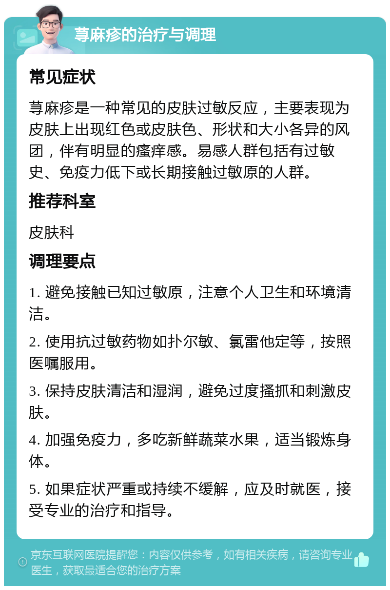 荨麻疹的治疗与调理 常见症状 荨麻疹是一种常见的皮肤过敏反应，主要表现为皮肤上出现红色或皮肤色、形状和大小各异的风团，伴有明显的瘙痒感。易感人群包括有过敏史、免疫力低下或长期接触过敏原的人群。 推荐科室 皮肤科 调理要点 1. 避免接触已知过敏原，注意个人卫生和环境清洁。 2. 使用抗过敏药物如扑尔敏、氯雷他定等，按照医嘱服用。 3. 保持皮肤清洁和湿润，避免过度搔抓和刺激皮肤。 4. 加强免疫力，多吃新鲜蔬菜水果，适当锻炼身体。 5. 如果症状严重或持续不缓解，应及时就医，接受专业的治疗和指导。