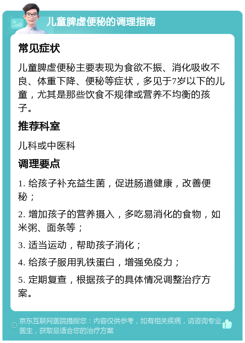 儿童脾虚便秘的调理指南 常见症状 儿童脾虚便秘主要表现为食欲不振、消化吸收不良、体重下降、便秘等症状，多见于7岁以下的儿童，尤其是那些饮食不规律或营养不均衡的孩子。 推荐科室 儿科或中医科 调理要点 1. 给孩子补充益生菌，促进肠道健康，改善便秘； 2. 增加孩子的营养摄入，多吃易消化的食物，如米粥、面条等； 3. 适当运动，帮助孩子消化； 4. 给孩子服用乳铁蛋白，增强免疫力； 5. 定期复查，根据孩子的具体情况调整治疗方案。