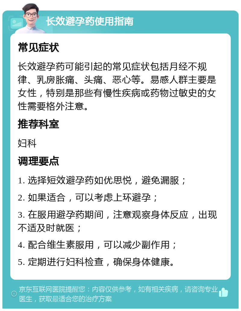 长效避孕药使用指南 常见症状 长效避孕药可能引起的常见症状包括月经不规律、乳房胀痛、头痛、恶心等。易感人群主要是女性，特别是那些有慢性疾病或药物过敏史的女性需要格外注意。 推荐科室 妇科 调理要点 1. 选择短效避孕药如优思悦，避免漏服； 2. 如果适合，可以考虑上环避孕； 3. 在服用避孕药期间，注意观察身体反应，出现不适及时就医； 4. 配合维生素服用，可以减少副作用； 5. 定期进行妇科检查，确保身体健康。