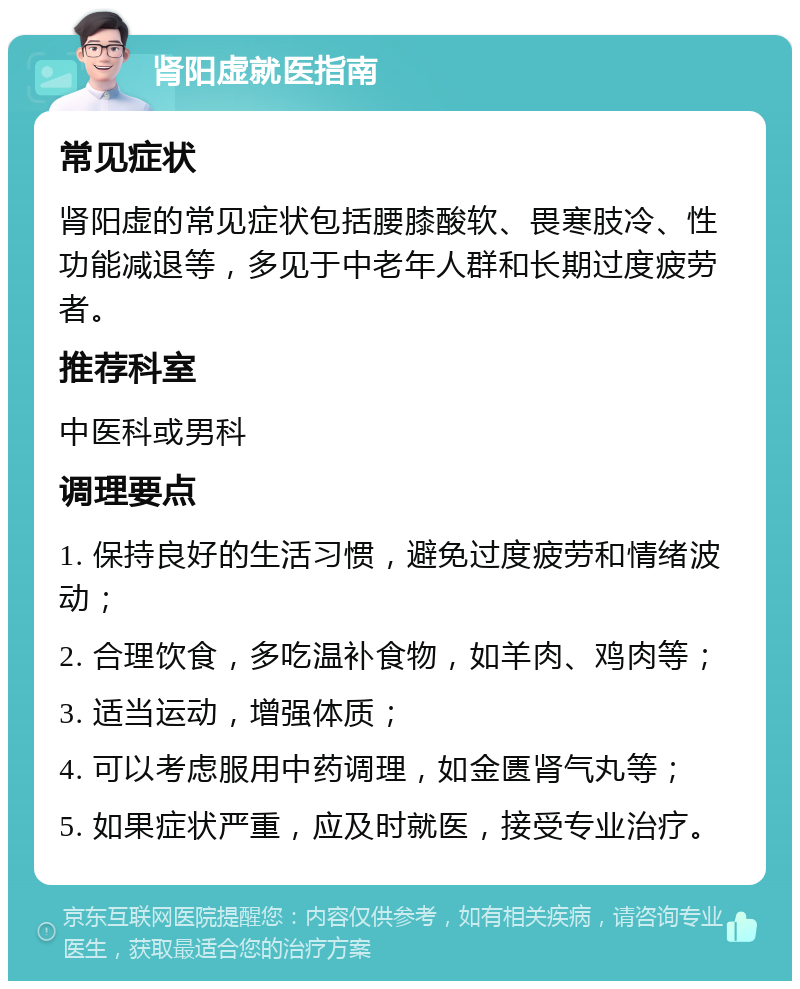 肾阳虚就医指南 常见症状 肾阳虚的常见症状包括腰膝酸软、畏寒肢冷、性功能减退等，多见于中老年人群和长期过度疲劳者。 推荐科室 中医科或男科 调理要点 1. 保持良好的生活习惯，避免过度疲劳和情绪波动； 2. 合理饮食，多吃温补食物，如羊肉、鸡肉等； 3. 适当运动，增强体质； 4. 可以考虑服用中药调理，如金匮肾气丸等； 5. 如果症状严重，应及时就医，接受专业治疗。