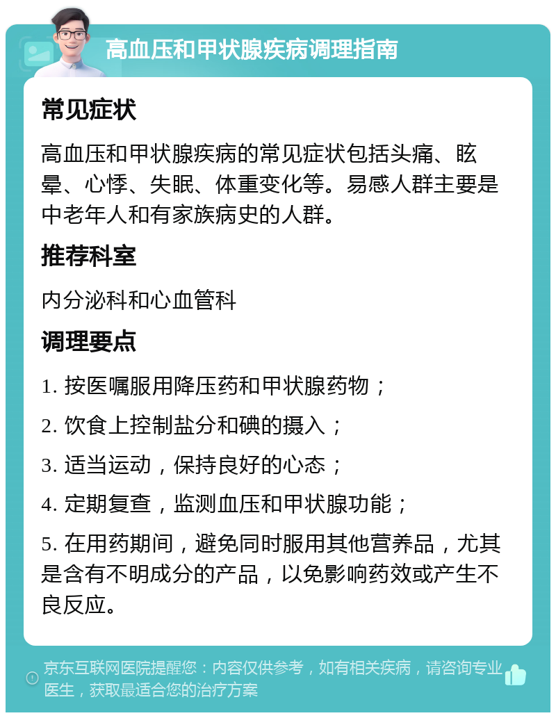 高血压和甲状腺疾病调理指南 常见症状 高血压和甲状腺疾病的常见症状包括头痛、眩晕、心悸、失眠、体重变化等。易感人群主要是中老年人和有家族病史的人群。 推荐科室 内分泌科和心血管科 调理要点 1. 按医嘱服用降压药和甲状腺药物； 2. 饮食上控制盐分和碘的摄入； 3. 适当运动，保持良好的心态； 4. 定期复查，监测血压和甲状腺功能； 5. 在用药期间，避免同时服用其他营养品，尤其是含有不明成分的产品，以免影响药效或产生不良反应。