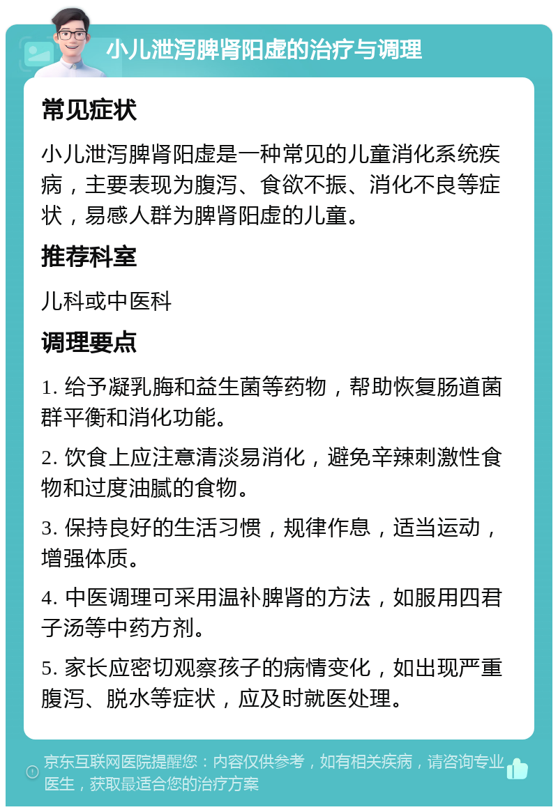 小儿泄泻脾肾阳虚的治疗与调理 常见症状 小儿泄泻脾肾阳虚是一种常见的儿童消化系统疾病，主要表现为腹泻、食欲不振、消化不良等症状，易感人群为脾肾阳虚的儿童。 推荐科室 儿科或中医科 调理要点 1. 给予凝乳脢和益生菌等药物，帮助恢复肠道菌群平衡和消化功能。 2. 饮食上应注意清淡易消化，避免辛辣刺激性食物和过度油腻的食物。 3. 保持良好的生活习惯，规律作息，适当运动，增强体质。 4. 中医调理可采用温补脾肾的方法，如服用四君子汤等中药方剂。 5. 家长应密切观察孩子的病情变化，如出现严重腹泻、脱水等症状，应及时就医处理。