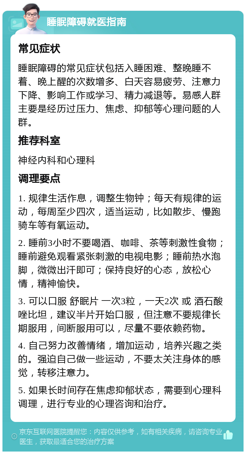 睡眠障碍就医指南 常见症状 睡眠障碍的常见症状包括入睡困难、整晚睡不着、晚上醒的次数增多、白天容易疲劳、注意力下降、影响工作或学习、精力减退等。易感人群主要是经历过压力、焦虑、抑郁等心理问题的人群。 推荐科室 神经内科和心理科 调理要点 1. 规律生活作息，调整生物钟；每天有规律的运动，每周至少四次，适当运动，比如散步、慢跑骑车等有氧运动。 2. 睡前3小时不要喝酒、咖啡、茶等刺激性食物；睡前避免观看紧张刺激的电视电影；睡前热水泡脚，微微出汗即可；保持良好的心态，放松心情，精神愉快。 3. 可以口服 舒眠片 一次3粒，一天2次 或 酒石酸唑比坦，建议半片开始口服，但注意不要规律长期服用，间断服用可以，尽量不要依赖药物。 4. 自己努力改善情绪，增加运动，培养兴趣之类的。强迫自己做一些运动，不要太关注身体的感觉，转移注意力。 5. 如果长时间存在焦虑抑郁状态，需要到心理科调理，进行专业的心理咨询和治疗。