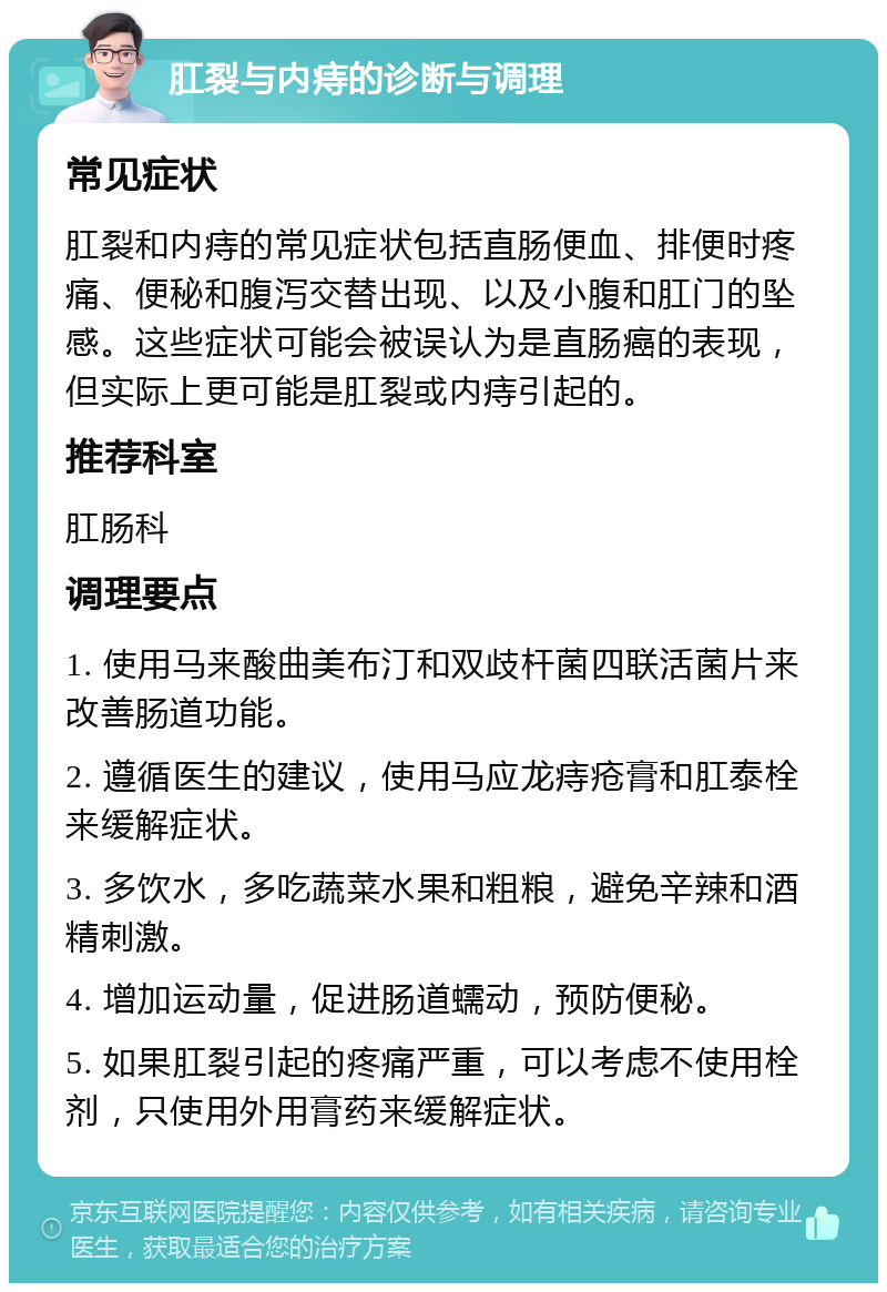 肛裂与内痔的诊断与调理 常见症状 肛裂和内痔的常见症状包括直肠便血、排便时疼痛、便秘和腹泻交替出现、以及小腹和肛门的坠感。这些症状可能会被误认为是直肠癌的表现，但实际上更可能是肛裂或内痔引起的。 推荐科室 肛肠科 调理要点 1. 使用马来酸曲美布汀和双歧杆菌四联活菌片来改善肠道功能。 2. 遵循医生的建议，使用马应龙痔疮膏和肛泰栓来缓解症状。 3. 多饮水，多吃蔬菜水果和粗粮，避免辛辣和酒精刺激。 4. 增加运动量，促进肠道蠕动，预防便秘。 5. 如果肛裂引起的疼痛严重，可以考虑不使用栓剂，只使用外用膏药来缓解症状。