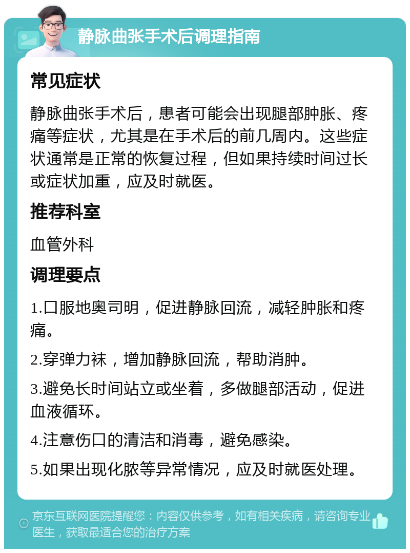 静脉曲张手术后调理指南 常见症状 静脉曲张手术后，患者可能会出现腿部肿胀、疼痛等症状，尤其是在手术后的前几周内。这些症状通常是正常的恢复过程，但如果持续时间过长或症状加重，应及时就医。 推荐科室 血管外科 调理要点 1.口服地奥司明，促进静脉回流，减轻肿胀和疼痛。 2.穿弹力袜，增加静脉回流，帮助消肿。 3.避免长时间站立或坐着，多做腿部活动，促进血液循环。 4.注意伤口的清洁和消毒，避免感染。 5.如果出现化脓等异常情况，应及时就医处理。