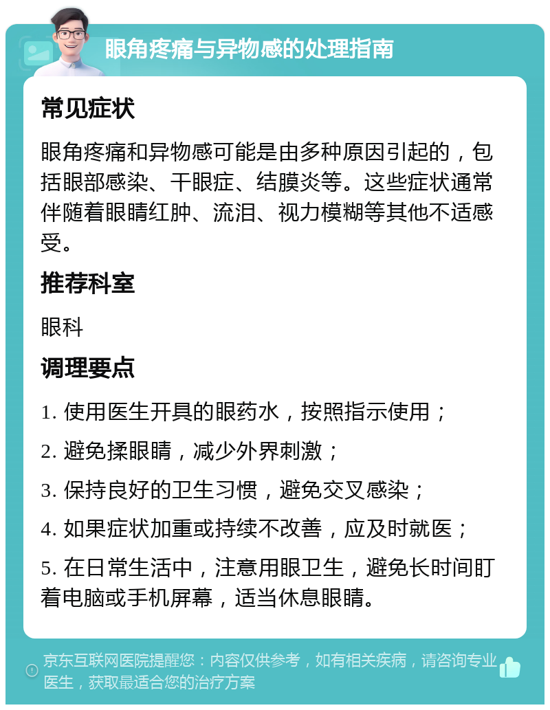 眼角疼痛与异物感的处理指南 常见症状 眼角疼痛和异物感可能是由多种原因引起的，包括眼部感染、干眼症、结膜炎等。这些症状通常伴随着眼睛红肿、流泪、视力模糊等其他不适感受。 推荐科室 眼科 调理要点 1. 使用医生开具的眼药水，按照指示使用； 2. 避免揉眼睛，减少外界刺激； 3. 保持良好的卫生习惯，避免交叉感染； 4. 如果症状加重或持续不改善，应及时就医； 5. 在日常生活中，注意用眼卫生，避免长时间盯着电脑或手机屏幕，适当休息眼睛。