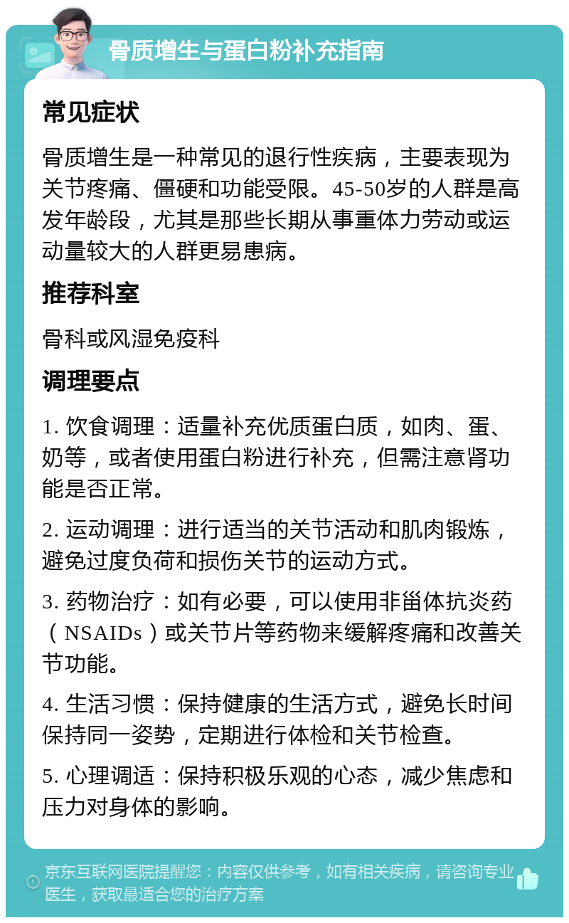 骨质增生与蛋白粉补充指南 常见症状 骨质增生是一种常见的退行性疾病，主要表现为关节疼痛、僵硬和功能受限。45-50岁的人群是高发年龄段，尤其是那些长期从事重体力劳动或运动量较大的人群更易患病。 推荐科室 骨科或风湿免疫科 调理要点 1. 饮食调理：适量补充优质蛋白质，如肉、蛋、奶等，或者使用蛋白粉进行补充，但需注意肾功能是否正常。 2. 运动调理：进行适当的关节活动和肌肉锻炼，避免过度负荷和损伤关节的运动方式。 3. 药物治疗：如有必要，可以使用非甾体抗炎药（NSAIDs）或关节片等药物来缓解疼痛和改善关节功能。 4. 生活习惯：保持健康的生活方式，避免长时间保持同一姿势，定期进行体检和关节检查。 5. 心理调适：保持积极乐观的心态，减少焦虑和压力对身体的影响。