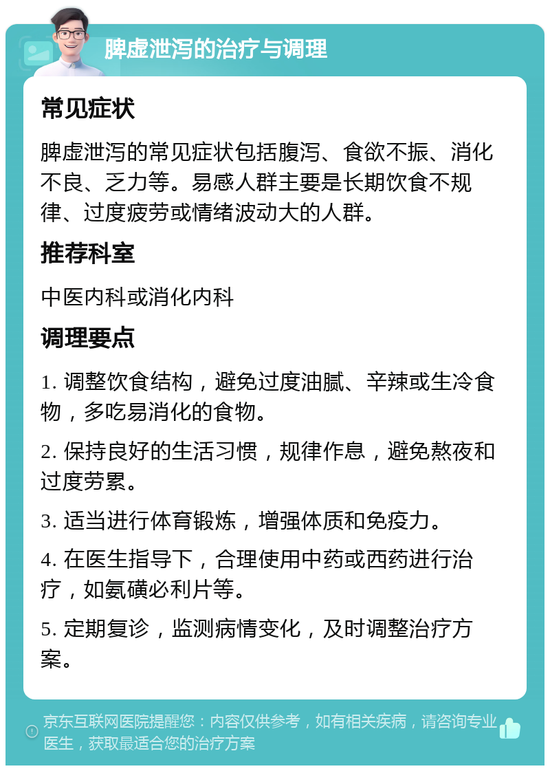 脾虚泄泻的治疗与调理 常见症状 脾虚泄泻的常见症状包括腹泻、食欲不振、消化不良、乏力等。易感人群主要是长期饮食不规律、过度疲劳或情绪波动大的人群。 推荐科室 中医内科或消化内科 调理要点 1. 调整饮食结构，避免过度油腻、辛辣或生冷食物，多吃易消化的食物。 2. 保持良好的生活习惯，规律作息，避免熬夜和过度劳累。 3. 适当进行体育锻炼，增强体质和免疫力。 4. 在医生指导下，合理使用中药或西药进行治疗，如氨磺必利片等。 5. 定期复诊，监测病情变化，及时调整治疗方案。