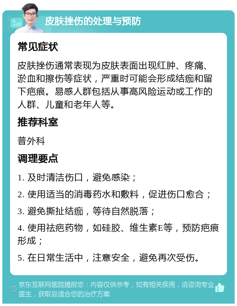 皮肤挫伤的处理与预防 常见症状 皮肤挫伤通常表现为皮肤表面出现红肿、疼痛、淤血和擦伤等症状，严重时可能会形成结痂和留下疤痕。易感人群包括从事高风险运动或工作的人群、儿童和老年人等。 推荐科室 普外科 调理要点 1. 及时清洁伤口，避免感染； 2. 使用适当的消毒药水和敷料，促进伤口愈合； 3. 避免撕扯结痂，等待自然脱落； 4. 使用祛疤药物，如硅胶、维生素E等，预防疤痕形成； 5. 在日常生活中，注意安全，避免再次受伤。