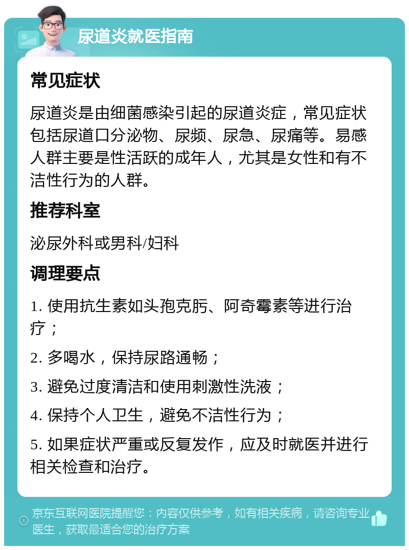 尿道炎就医指南 常见症状 尿道炎是由细菌感染引起的尿道炎症，常见症状包括尿道口分泌物、尿频、尿急、尿痛等。易感人群主要是性活跃的成年人，尤其是女性和有不洁性行为的人群。 推荐科室 泌尿外科或男科/妇科 调理要点 1. 使用抗生素如头孢克肟、阿奇霉素等进行治疗； 2. 多喝水，保持尿路通畅； 3. 避免过度清洁和使用刺激性洗液； 4. 保持个人卫生，避免不洁性行为； 5. 如果症状严重或反复发作，应及时就医并进行相关检查和治疗。