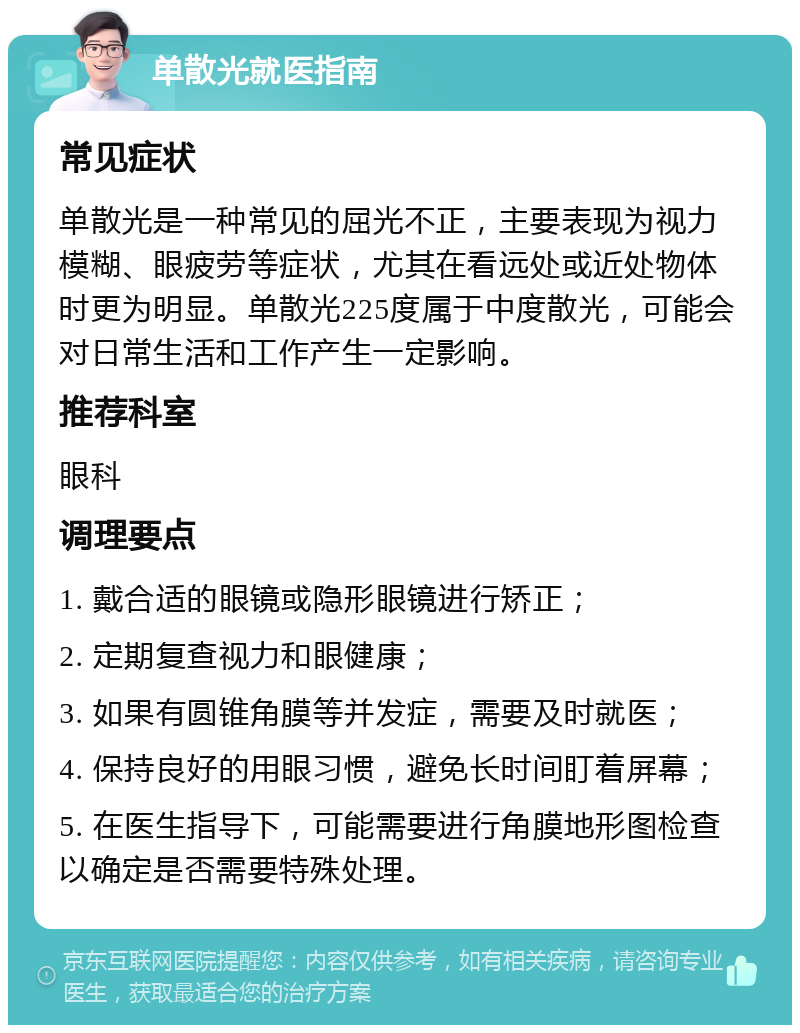 单散光就医指南 常见症状 单散光是一种常见的屈光不正，主要表现为视力模糊、眼疲劳等症状，尤其在看远处或近处物体时更为明显。单散光225度属于中度散光，可能会对日常生活和工作产生一定影响。 推荐科室 眼科 调理要点 1. 戴合适的眼镜或隐形眼镜进行矫正； 2. 定期复查视力和眼健康； 3. 如果有圆锥角膜等并发症，需要及时就医； 4. 保持良好的用眼习惯，避免长时间盯着屏幕； 5. 在医生指导下，可能需要进行角膜地形图检查以确定是否需要特殊处理。