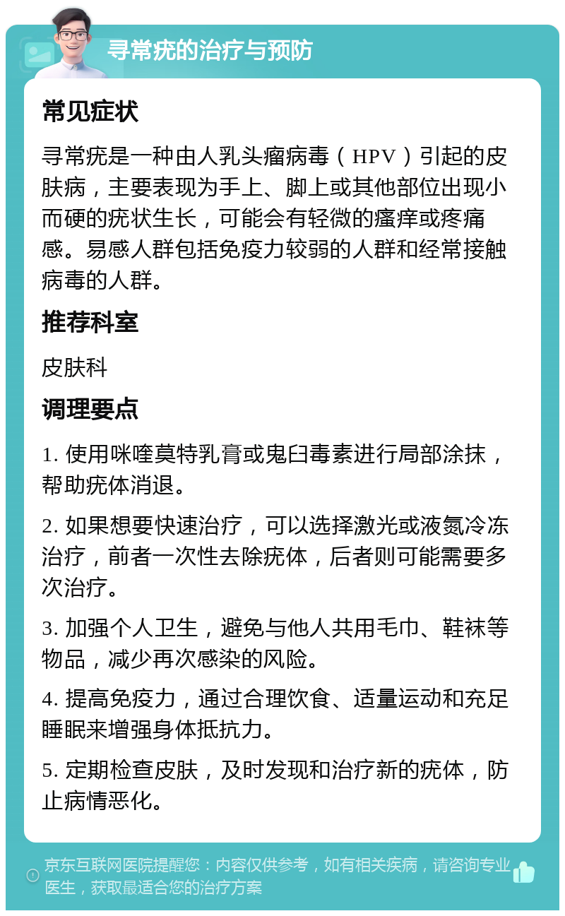 寻常疣的治疗与预防 常见症状 寻常疣是一种由人乳头瘤病毒（HPV）引起的皮肤病，主要表现为手上、脚上或其他部位出现小而硬的疣状生长，可能会有轻微的瘙痒或疼痛感。易感人群包括免疫力较弱的人群和经常接触病毒的人群。 推荐科室 皮肤科 调理要点 1. 使用咪喹莫特乳膏或鬼臼毒素进行局部涂抹，帮助疣体消退。 2. 如果想要快速治疗，可以选择激光或液氮冷冻治疗，前者一次性去除疣体，后者则可能需要多次治疗。 3. 加强个人卫生，避免与他人共用毛巾、鞋袜等物品，减少再次感染的风险。 4. 提高免疫力，通过合理饮食、适量运动和充足睡眠来增强身体抵抗力。 5. 定期检查皮肤，及时发现和治疗新的疣体，防止病情恶化。