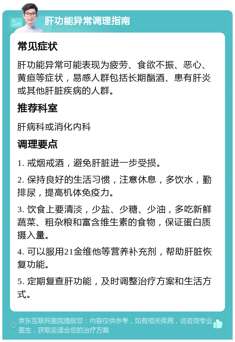 肝功能异常调理指南 常见症状 肝功能异常可能表现为疲劳、食欲不振、恶心、黄疸等症状，易感人群包括长期酗酒、患有肝炎或其他肝脏疾病的人群。 推荐科室 肝病科或消化内科 调理要点 1. 戒烟戒酒，避免肝脏进一步受损。 2. 保持良好的生活习惯，注意休息，多饮水，勤排尿，提高机体免疫力。 3. 饮食上要清淡，少盐、少糖、少油，多吃新鲜蔬菜、粗杂粮和富含维生素的食物，保证蛋白质摄入量。 4. 可以服用21金维他等营养补充剂，帮助肝脏恢复功能。 5. 定期复查肝功能，及时调整治疗方案和生活方式。