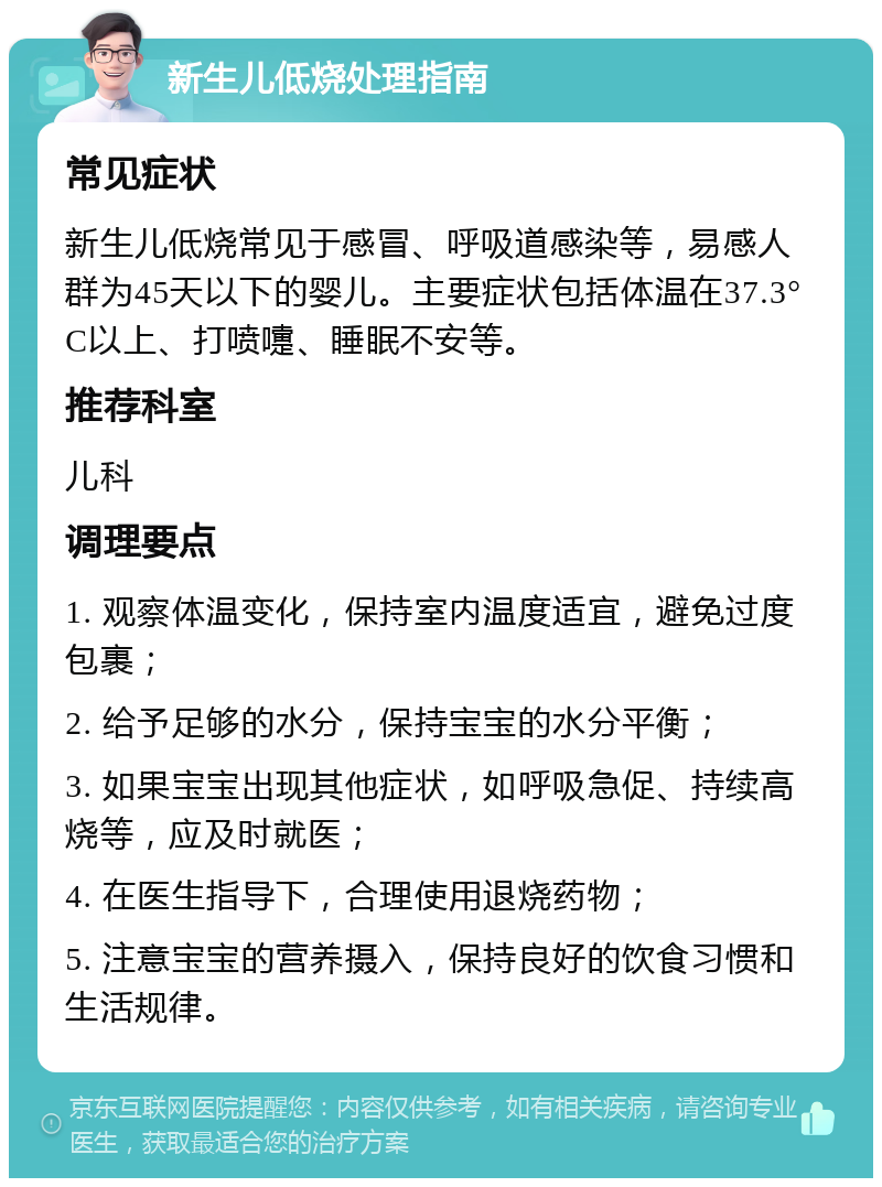 新生儿低烧处理指南 常见症状 新生儿低烧常见于感冒、呼吸道感染等，易感人群为45天以下的婴儿。主要症状包括体温在37.3°C以上、打喷嚏、睡眠不安等。 推荐科室 儿科 调理要点 1. 观察体温变化，保持室内温度适宜，避免过度包裹； 2. 给予足够的水分，保持宝宝的水分平衡； 3. 如果宝宝出现其他症状，如呼吸急促、持续高烧等，应及时就医； 4. 在医生指导下，合理使用退烧药物； 5. 注意宝宝的营养摄入，保持良好的饮食习惯和生活规律。