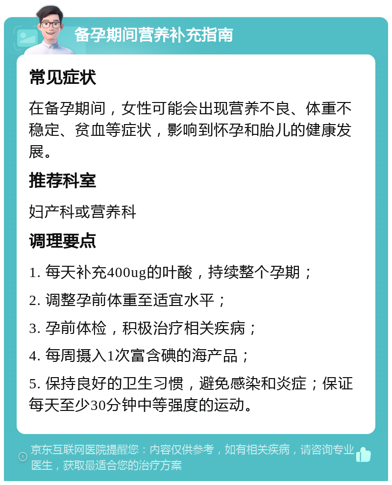 备孕期间营养补充指南 常见症状 在备孕期间，女性可能会出现营养不良、体重不稳定、贫血等症状，影响到怀孕和胎儿的健康发展。 推荐科室 妇产科或营养科 调理要点 1. 每天补充400ug的叶酸，持续整个孕期； 2. 调整孕前体重至适宜水平； 3. 孕前体检，积极治疗相关疾病； 4. 每周摄入1次富含碘的海产品； 5. 保持良好的卫生习惯，避免感染和炎症；保证每天至少30分钟中等强度的运动。