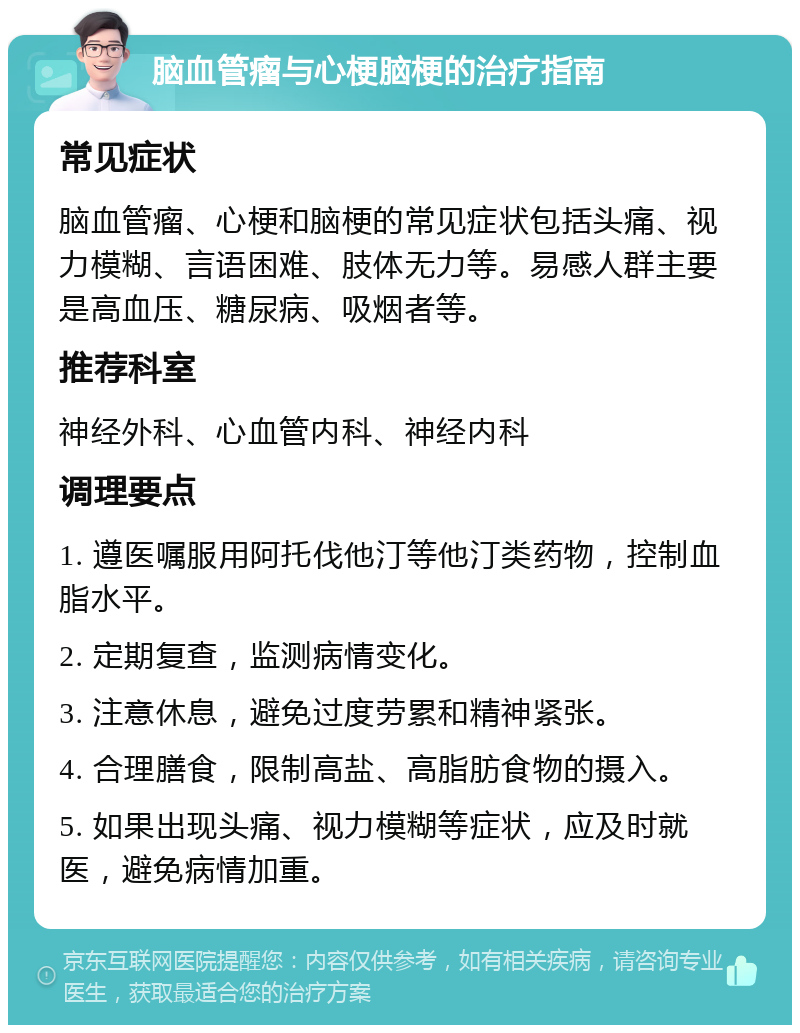 脑血管瘤与心梗脑梗的治疗指南 常见症状 脑血管瘤、心梗和脑梗的常见症状包括头痛、视力模糊、言语困难、肢体无力等。易感人群主要是高血压、糖尿病、吸烟者等。 推荐科室 神经外科、心血管内科、神经内科 调理要点 1. 遵医嘱服用阿托伐他汀等他汀类药物，控制血脂水平。 2. 定期复查，监测病情变化。 3. 注意休息，避免过度劳累和精神紧张。 4. 合理膳食，限制高盐、高脂肪食物的摄入。 5. 如果出现头痛、视力模糊等症状，应及时就医，避免病情加重。